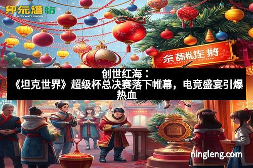 创世红海：《坦克世界》超级杯总决赛落下帷幕，电竞盛宴引爆热血