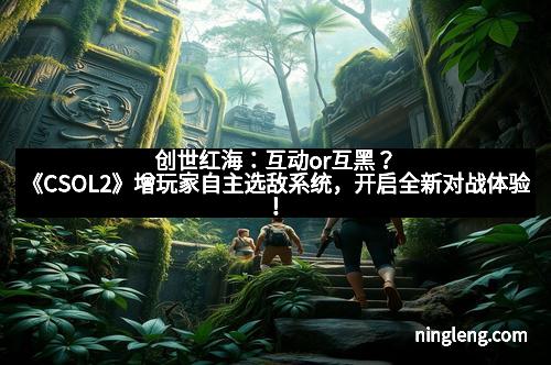 创世红海：互动or互黑？《CSOL2》增玩家自主选敌系统，开启全新对战体验！