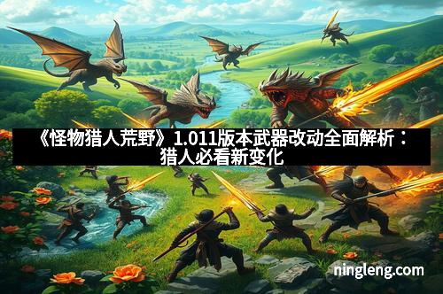 《怪物猎人荒野》1.011版本武器改动全面解析：猎人必看新变化